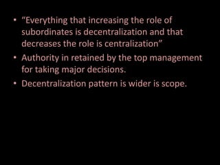 • “Everything that increasing the role of
subordinates is decentralization and that
decreases the role is centralization”
• Authority in retained by the top management
for taking major decisions.
• Decentralization pattern is wider is scope.
 