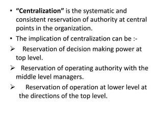• “Centralization” is the systematic and
  consistent reservation of authority at central
  points in the organization.
• The implication of centralization can be :-
 Reservation of decision making power at
  top level.
 Reservation of operating authority with the
  middle level managers.
 Reservation of operation at lower level at
   the directions of the top level.
 