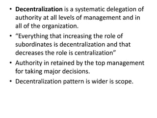 • Decentralization is a systematic delegation of
  authority at all levels of management and in
  all of the organization.
• “Everything that increasing the role of
  subordinates is decentralization and that
  decreases the role is centralization”
• Authority in retained by the top management
  for taking major decisions.
• Decentralization pattern is wider is scope.
 
