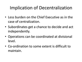 Implication of Decentralization
• Less burden on the Chief Executive as in the
  case of centralization.
• Subordinates get a chance to decide and act
  independently.
• Operations can be coordinated at divisional
  level.
• Co-ordination to some extent is difficult to
  maintain.
 