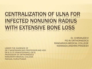 CENTRALIZATION OF ULNA FOR
INFECTED NONUNION RADIUS
WITH EXTENSIVE BONE LOSS
Dr. CHIRANJEEVI
PG IN ORTHOPAEDICS
RANGARAYA MEDICAL COLLEGE
KAKINADA,ANDHRA PRADESH
UNDER THE GUIDENCE OF
DR Y NAGESWARA RAO PROFESSOR AND HOD
DR B S S S VENKATESWARLU (M.S)
PROFESSOR OF ORTHOPAEDICS
RANGARAYA MEDICAL COLLEGE
Kakinada, Andhra Pradesh
 