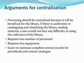 Arguments for centralization
 Processing should be centralized because it will be
beneficial for the library, If there is uniformity in
cataloguing and classifying the library reading
material, a user would not face any difficulty in using
the collection of the library.
 Requires less number of personnel.
 Requires less equipment.
 Easier to maintain complete central records for
periodicals and central catalogue.
 