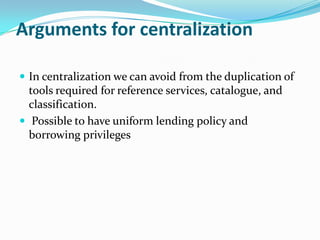 Arguments for centralization
 In centralization we can avoid from the duplication of
tools required for reference services, catalogue, and
classification.
 Possible to have uniform lending policy and
borrowing privileges
 