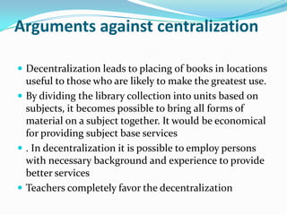 Arguments against centralization
 Decentralization leads to placing of books in locations
useful to those who are likely to make the greatest use.
 By dividing the library collection into units based on
subjects, it becomes possible to bring all forms of
material on a subject together. It would be economical
for providing subject base services
 . In decentralization it is possible to employ persons
with necessary background and experience to provide
better services
 Teachers completely favor the decentralization
 