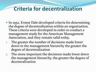Criteria for decentralization
 In 1952, Ernest Dale developed criteria for determining
the degree of decentralization within an organization.
These criteria were developed in order to conduct a
management study for the American Management
Association, and they remain valid today.
1. The greater the number of decisions made lower
down in the management hierarchy the greater the
degree of decentralization
2. The more important the decisions made lower down
the management hierarchy, the greater the degree of
decentralization
 