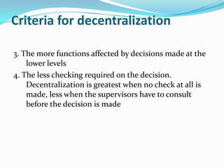 Criteria for decentralization
3. The more functions affected by decisions made at the
lower levels
4. The less checking required on the decision.
Decentralization is greatest when no check at all is
made, less when the supervisors have to consult
before the decision is made
 