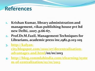 References
1. Krishan Kumar, library administration and
management, vikas publishing house pvt ltd
new Delhi, 2007, p.66-67.
2. Prof.Dr.M.Fazil, Management Techniques for
Librarians, academic press inc,1982,p.103-105
3. http://kalyan-
city.blogspot.com/2010/07/decentralisation-
advantages-and.html/02/01/2013
4. http://blog.commlabindia.com/elearning/syste
m-of-centralization/02/01/2013
 
