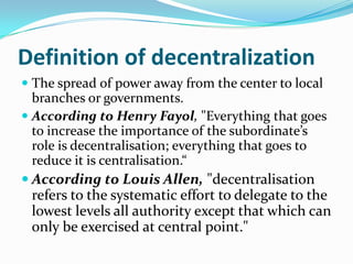 Definition of decentralization
 The spread of power away from the center to local
branches or governments.
 According to Henry Fayol, "Everything that goes
to increase the importance of the subordinate’s
role is decentralisation; everything that goes to
reduce it is centralisation.“
 According to Louis Allen, "decentralisation
refers to the systematic effort to delegate to the
lowest levels all authority except that which can
only be exercised at central point."
 