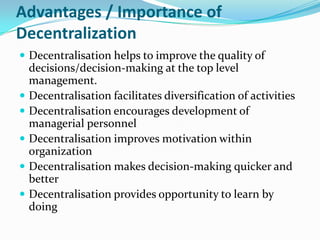 Advantages / Importance of
Decentralization
 Decentralisation helps to improve the quality of
decisions/decision-making at the top level
management.
 Decentralisation facilitates diversification of activities
 Decentralisation encourages development of
managerial personnel
 Decentralisation improves motivation within
organization
 Decentralisation makes decision-making quicker and
better
 Decentralisation provides opportunity to learn by
doing
 