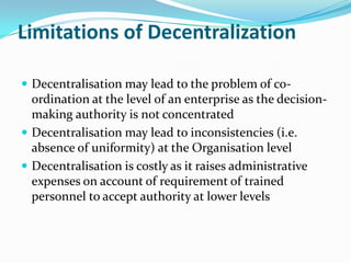 Limitations of Decentralization
 Decentralisation may lead to the problem of co-
ordination at the level of an enterprise as the decision-
making authority is not concentrated
 Decentralisation may lead to inconsistencies (i.e.
absence of uniformity) at the Organisation level
 Decentralisation is costly as it raises administrative
expenses on account of requirement of trained
personnel to accept authority at lower levels
 