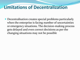 Limitations of Decentralization
 Decentralisation creates special problems particularly
when the enterprise is facing number of uncertainties
or emergency situations. The decision-making process
gets delayed and even correct decisions as per the
changing situations may not be possible
 
