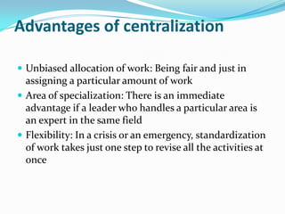 Advantages of centralization
 Unbiased allocation of work: Being fair and just in
assigning a particular amount of work
 Area of specialization: There is an immediate
advantage if a leader who handles a particular area is
an expert in the same field
 Flexibility: In a crisis or an emergency, standardization
of work takes just one step to revise all the activities at
once
 