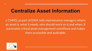 Centralize Asset Information
A CMMS, as part of EAM, tells maintenance managers where
an asset is, what it needs, who should work on it and when. It
automates critical asset management workﬂows and makes
them accessible and auditable.
 