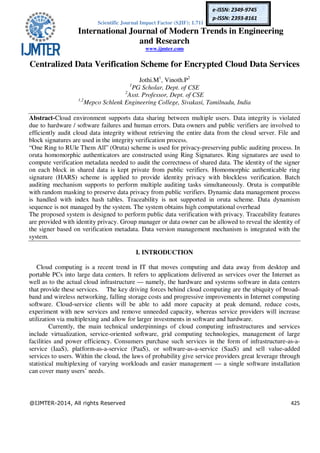 Scientific Journal Impact Factor (SJIF): 1.711
International Journal of Modern Trends in Engineering
and Research
www.ijmter.com
@IJMTER-2014, All rights Reserved 425
e-ISSN: 2349-9745
p-ISSN: 2393-8161
Centralized Data Verification Scheme for Encrypted Cloud Data Services
Jothi.M1
, Vinoth.P2
1
PG Scholar, Dept. of CSE
2
Asst. Professor, Dept. of CSE
1,2
Mepco Schlenk Engineering College, Sivakasi, Tamilnadu, India
Abstract-Cloud environment supports data sharing between multiple users. Data integrity is violated
due to hardware / software failures and human errors. Data owners and public verifiers are involved to
efficiently audit cloud data integrity without retrieving the entire data from the cloud server. File and
block signatures are used in the integrity verification process.
“One Ring to RUle Them All” (Oruta) scheme is used for privacy-preserving public auditing process. In
oruta homomorphic authenticators are constructed using Ring Signatures. Ring signatures are used to
compute verification metadata needed to audit the correctness of shared data. The identity of the signer
on each block in shared data is kept private from public verifiers. Homomorphic authenticable ring
signature (HARS) scheme is applied to provide identity privacy with blockless verification. Batch
auditing mechanism supports to perform multiple auditing tasks simultaneously. Oruta is compatible
with random masking to preserve data privacy from public verifiers. Dynamic data management process
is handled with index hash tables. Traceability is not supported in oruta scheme. Data dynamism
sequence is not managed by the system. The system obtains high computational overhead
The proposed system is designed to perform public data verification with privacy. Traceability features
are provided with identity privacy. Group manager or data owner can be allowed to reveal the identity of
the signer based on verification metadata. Data version management mechanism is integrated with the
system.
I. INTRODUCTION
Cloud computing is a recent trend in IT that moves computing and data away from desktop and
portable PCs into large data centers. It refers to applications delivered as services over the Internet as
well as to the actual cloud infrastructure — namely, the hardware and systems software in data centers
that provide these services. The key driving forces behind cloud computing are the ubiquity of broad-
band and wireless networking, falling storage costs and progressive improvements in Internet computing
software. Cloud-service clients will be able to add more capacity at peak demand, reduce costs,
experiment with new services and remove unneeded capacity, whereas service providers will increase
utilization via multiplexing and allow for larger investments in software and hardware.
Currently, the main technical underpinnings of cloud computing infrastructures and services
include virtualization, service-oriented software, grid computing technologies, management of large
facilities and power efficiency. Consumers purchase such services in the form of infrastructure-as-a-
service (IaaS), platform-as-a-service (PaaS), or software-as-a-service (SaaS) and sell value-added
services to users. Within the cloud, the laws of probability give service providers great leverage through
statistical multiplexing of varying workloads and easier management — a single software installation
can cover many users’ needs.
 