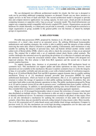 International Journal of Modern Trends in Engineering and Research (IJMTER)
Volume 02, Issue 01, [January - 2015] e-ISSN: 2349-9745, p-ISSN: 2393-8161
@IJMTER-2014, All rights Reserved 426
We can distinguish two different architectural models for clouds: the first one is designed to
scale out by providing additional computing instances on demand. Clouds can use these instances to
supply services in the form of SaaS and PaaS. The second architectural model is designed to provide
data and compute-intensive applications via scaling capacity. In most cases, clouds provide on-demand
computing instances or capacities with a “pay-as-you-go” economic model. The cloud infrastructure can
support any computing model compatible with loosely coupled CPU clusters. Organizations can provide
hardware for clouds internally, or a third party can provide it externally. A cloud might be restricted to a
single organization or group, available to the general public over the Internet, or shared by multiple
groups or organizations.
II. RELATED WORK
Provable data possession (PDP), proposed by Ateniese et al., [9] allows a verifier to check the
correctness of a client’s data stored at an untrusted server. By utilizing RSA-based homomorphic
authenticators and sampling strategies, the verifier is able to publicly audit the integrity of data without
retrieving the entire data, which is referred to as public auditing. Unfortunately, their mechanism is only
suitable for auditing the integrity of personal data. Juels and Kaliski defined another similar model
called roofs of Retrievability (POR), which is also able to check the correctness of data on an untrusted
server. The original file is added with a set of randomly-valued check blocks called sentinels. The
verifier challenges the untrusted server by specifying the positions of a collection of sentinels and asking
the untrusted server to return the associated sentinel values. Shacham and Waters [10] designed two
improved schemes. The first scheme is built from BLS signatures and the second one is based on
pseudo-random functions.
To support dynamic data, Ateniese et al presented an efficient PDP mechanism based on
symmetric keys. This mechanism can support update and delete operations on data, however, insert
operations are not available in this mechanism. Because it exploits symmetric keys to verify the integrity
of data, it is not public verifiable and only provides a user with a limited number of verification requests.
Wang et al. [2] utilized Merkle Hash Tree and BLS signatures support dynamic data in a public auditing
mechanism. Erway et al. [1] introduced dynamic provable data possession (DPDP) by using
authenticated dictionaries, which are based on rank information. Zhu et al. [7] exploited the fragment
structure to reduce the storage of signatures in their public auditing mechanism. In addition, they also
used index hash tables to provide dynamic operations on data. The public mechanism proposed by Wang
et al. [5] and its journal version [8] are able to preserve users’ confidential data from a public verifier by
using random maskings. In addition, to operatemultiple auditing tasks from different users efficiently,
they extended their mechanism to enable batch auditing by leveraging aggregate signatures.
Wang et al. [3] leveraged homomorphic tokens to ensure the correctness of erasure codes-based
data distributed on multiple servers. This mechanism is able not only to support dynamic data, but also
to identify misbehaved servers. To minimize communication overhead in the phase of data repair, Chen
et al. [4] also introduced a mechanism for auditing the correctness of data under the multi-server
scenario, where these data are encoded by network coding instead of using erasure codes. More recently,
Cao et al. [6] constructed an LT codes-based secure and reliable cloud storage mechanism. Compare to
previous work [3], [4], this mechanism can avoid high decoding computation cost for data users and
save computation resource for online data owners during data repair.
 