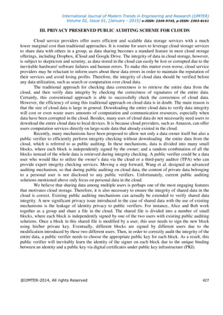 International Journal of Modern Trends in Engineering and Research (IJMTER)
Volume 02, Issue 01, [January - 2015] e-ISSN: 2349-9745, p-ISSN: 2393-8161
@IJMTER-2014, All rights Reserved 427
III. PRIVACY PRESERVED PUBLIC AUDITING SCHEME FOR CLOUDS
Cloud service providers offer users efficient and scalable data storage services with a much
lower marginal cost than traditional approaches. It is routine for users to leverage cloud storage services
to share data with others in a group, as data sharing becomes a standard feature in most cloud storage
offerings, including Dropbox, iCloud and Google Drive. The integrity of data in cloud storage, however,
is subject to skepticism and scrutiny, as data stored in the cloud can easily be lost or corrupted due to the
inevitable hardware/ software failures and human errors. To make this matter even worse, cloud service
providers may be reluctant to inform users about these data errors in order to maintain the reputation of
their services and avoid losing profits. Therefore, the integrity of cloud data should be verified before
any data utilization, such as search or computation over cloud data.
The traditional approach for checking data correctness is to retrieve the entire data from the
cloud, and then verify data integrity by checking the correctness of signatures of the entire data.
Certainly, this conventional approach is able to successfully check the correctness of cloud data.
However, the efficiency of using this traditional approach on cloud data is in doubt. The main reason is
that the size of cloud data is large in general. Downloading the entire cloud data to verify data integrity
will cost or even waste users amounts of computation and communication resources, especially when
data have been corrupted in the cloud. Besides, many uses of cloud data do not necessarily need users to
download the entire cloud data to local devices. It is because cloud providers, such as Amazon, can offer
users computation services directly on large-scale data that already existed in the cloud.
Recently, many mechanisms have been proposed to allow not only a data owner itself but also a
public verifier to efficiently perform integrity checking without downloading the entire data from the
cloud, which is referred to as public auditing. In these mechanisms, data is divided into many small
blocks, where each block is independently signed by the owner; and a random combination of all the
blocks instead of the whole data is retrieved during integrity checking. A public verifier could be a data
user who would like to utilize the owner’s data via the cloud or a third-party auditor (TPA) who can
provide expert integrity checking services. Moving a step forward, Wang et al. designed an advanced
auditing mechanism, so that during public auditing on cloud data, the content of private data belonging
to a personal user is not disclosed to any public verifiers. Unfortunately, current public auditing
solutions mentioned above only focus on personal data in the cloud.
We believe that sharing data among multiple users is perhaps one of the most engaging features
that motivates cloud storage. Therefore, it is also necessary to ensure the integrity of shared data in the
cloud is correct. Existing public auditing mechanisms can actually be extended to verify shared data
integrity. A new significant privacy issue introduced in the case of shared data with the use of existing
mechanisms is the leakage of identity privacy to public verifiers. For instance, Alice and Bob work
together as a group and share a file in the cloud. The shared file is divided into a number of small
blocks, where each block is independently signed by one of the two users with existing public auditing
solutions. Once a block in this shared file is modified by a user, this user needs to sign the new block
using his/her private key. Eventually, different blocks are signed by different users due to the
modification introduced by these two different users. Then, in order to correctly audit the integrity of the
entire data, a public verifier needs to choose the appropriate public key for each block. As a result, this
public verifier will inevitably learn the identity of the signer on each block due to the unique binding
between an identity and a public key via digital certificates under public key infrastructure (PKI).
 
