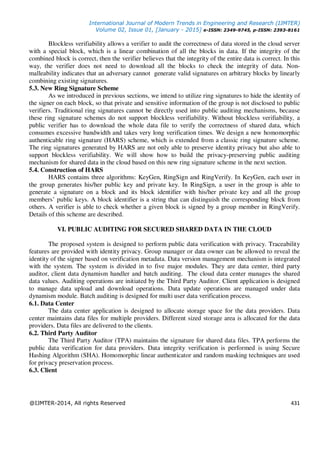 International Journal of Modern Trends in Engineering and Research (IJMTER)
Volume 02, Issue 01, [January - 2015] e-ISSN: 2349-9745, p-ISSN: 2393-8161
@IJMTER-2014, All rights Reserved 431
Blockless verifiability allows a verifier to audit the correctness of data stored in the cloud server
with a special block, which is a linear combination of all the blocks in data. If the integrity of the
combined block is correct, then the verifier believes that the integrity of the entire data is correct. In this
way, the verifier does not need to download all the blocks to check the integrity of data. Non-
malleability indicates that an adversary cannot generate valid signatures on arbitrary blocks by linearly
combining existing signatures.
5.3. New Ring Signature Scheme
As we introduced in previous sections, we intend to utilize ring signatures to hide the identity of
the signer on each block, so that private and sensitive information of the group is not disclosed to public
verifiers. Traditional ring signatures cannot be directly used into public auditing mechanisms, because
these ring signature schemes do not support blockless verifiability. Without blockless verifiability, a
public verifier has to download the whole data file to verify the correctness of shared data, which
consumes excessive bandwidth and takes very long verification times. We design a new homomorphic
authenticable ring signature (HARS) scheme, which is extended from a classic ring signature scheme.
The ring signatures generated by HARS are not only able to preserve identity privacy but also able to
support blockless verifiability. We will show how to build the privacy-preserving public auditing
mechanism for shared data in the cloud based on this new ring signature scheme in the next section.
5.4. Construction of HARS
HARS contains three algorithms: KeyGen, RingSign and RingVerify. In KeyGen, each user in
the group generates his/her public key and private key. In RingSign, a user in the group is able to
generate a signature on a block and its block identifier with his/her private key and all the group
members’ public keys. A block identifier is a string that can distinguish the corresponding block from
others. A verifier is able to check whether a given block is signed by a group member in RingVerify.
Details of this scheme are described.
VI. PUBLIC AUDITING FOR SECURED SHARED DATA IN THE CLOUD
The proposed system is designed to perform public data verification with privacy. Traceability
features are provided with identity privacy. Group manager or data owner can be allowed to reveal the
identity of the signer based on verification metadata. Data version management mechanism is integrated
with the system. The system is divided in to five major modules. They are data center, third party
auditor, client data dynamism handler and batch auditing. The cloud data center manages the shared
data values. Auditing operations are initiated by the Third Party Auditor. Client application is designed
to manage data upload and download operations. Data update operations are managed under data
dynamism module. Batch auditing is designed for multi user data verification process.
6.1. Data Center
The data center application is designed to allocate storage space for the data providers. Data
center maintains data files for multiple providers. Different sized storage area is allocated for the data
providers. Data files are delivered to the clients.
6.2. Third Party Auditor
The Third Party Auditor (TPA) maintains the signature for shared data files. TPA performs the
public data verification for data providers. Data integrity verification is performed is using Secure
Hashing Algorithm (SHA). Homomorphic linear authenticator and random masking techniques are used
for privacy preservation process.
6.3. Client
 