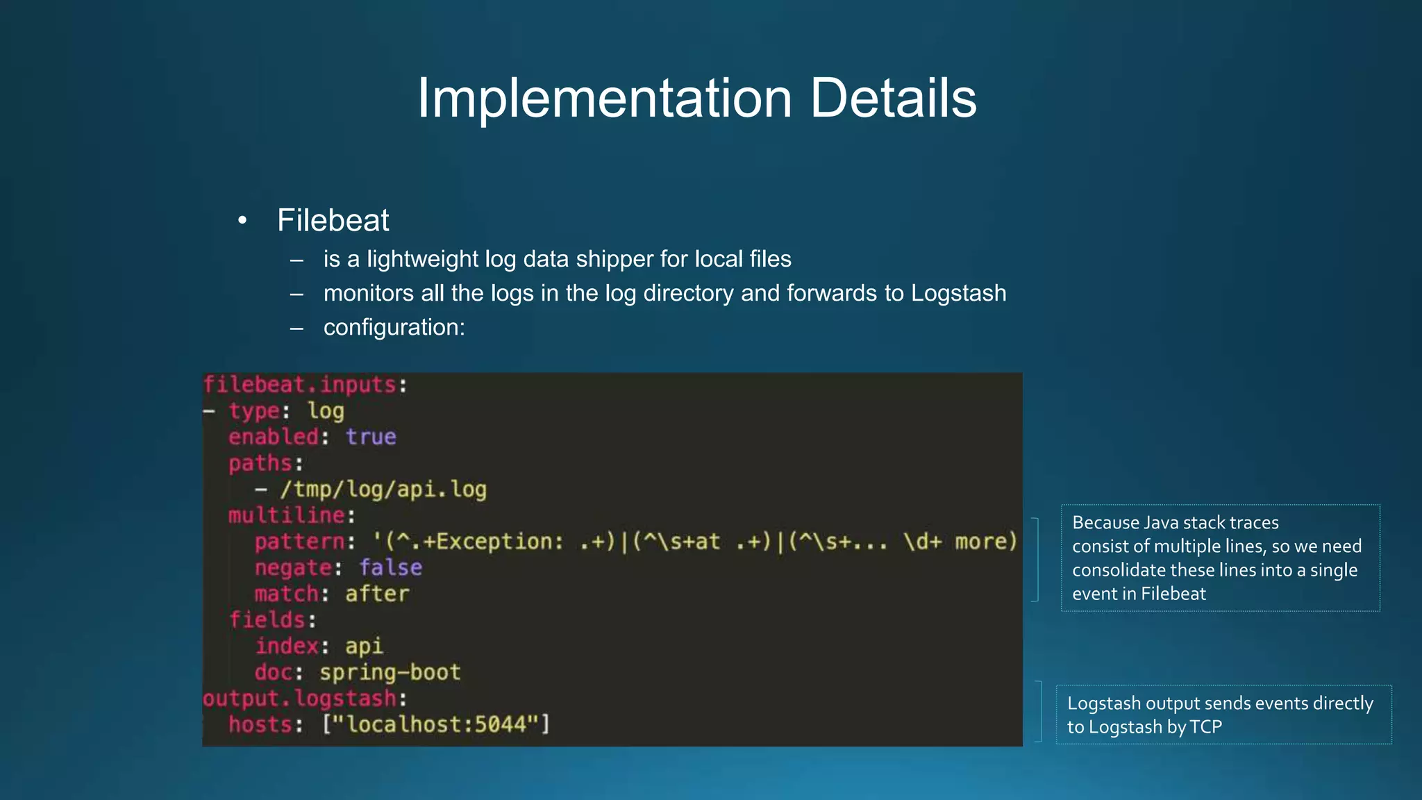 Implementation Details
• Filebeat
– is a lightweight log data shipper for local files
– monitors all the logs in the log directory and forwards to Logstash
– configuration:
Because Java stack traces
consist of multiple lines, so we need
consolidate these lines into a single
event in Filebeat
Logstash output sends events directly
to Logstash byTCP
 