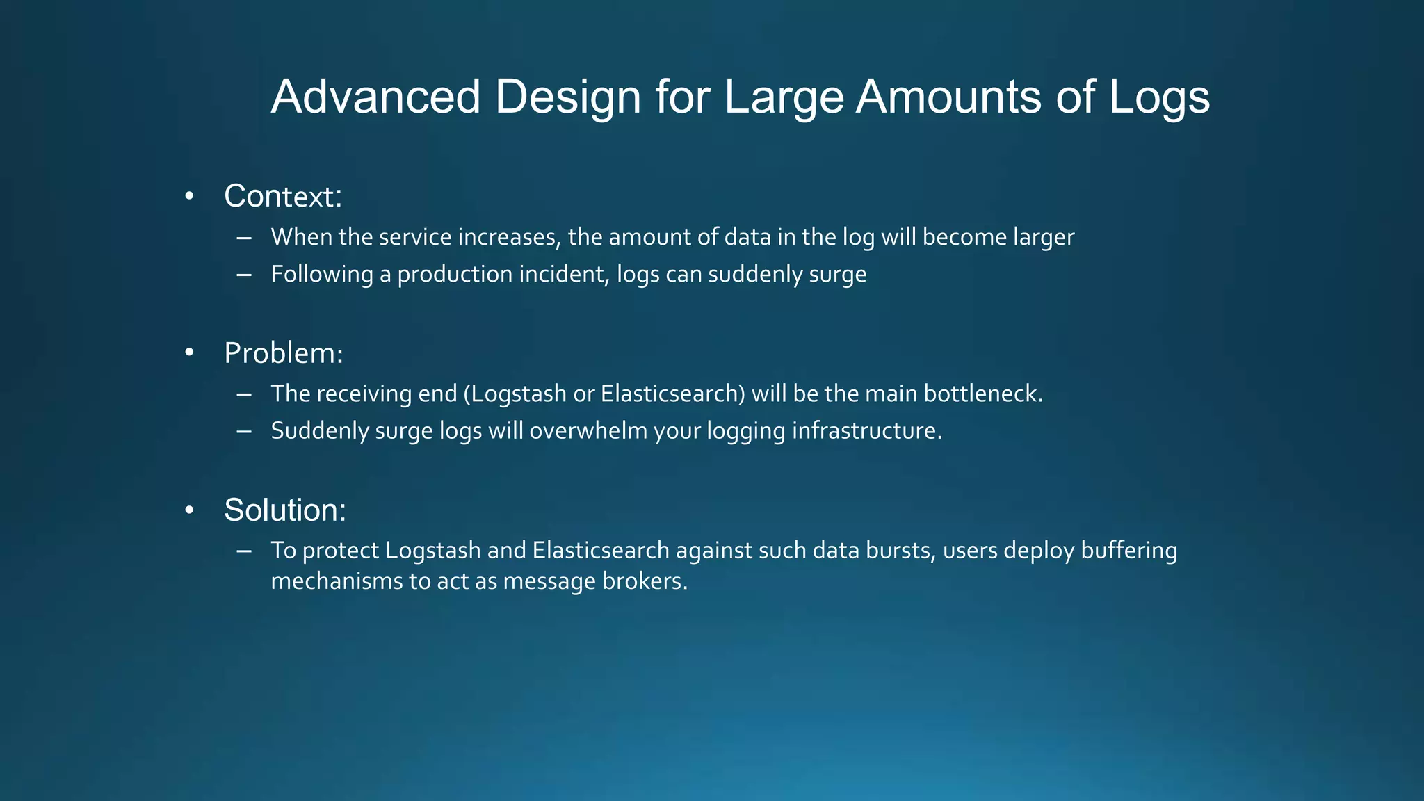Advanced Design for Large Amounts of Logs
• Context:
– When the service increases, the amount of data in the log will become larger
– Following a production incident, logs can suddenly surge
• Problem:
– The receiving end (Logstash or Elasticsearch) will be the main bottleneck.
– Suddenly surge logs will overwhelm your logging infrastructure.
• Solution:
– To protect Logstash and Elasticsearch against such data bursts, users deploy buffering
mechanisms to act as message brokers.
 