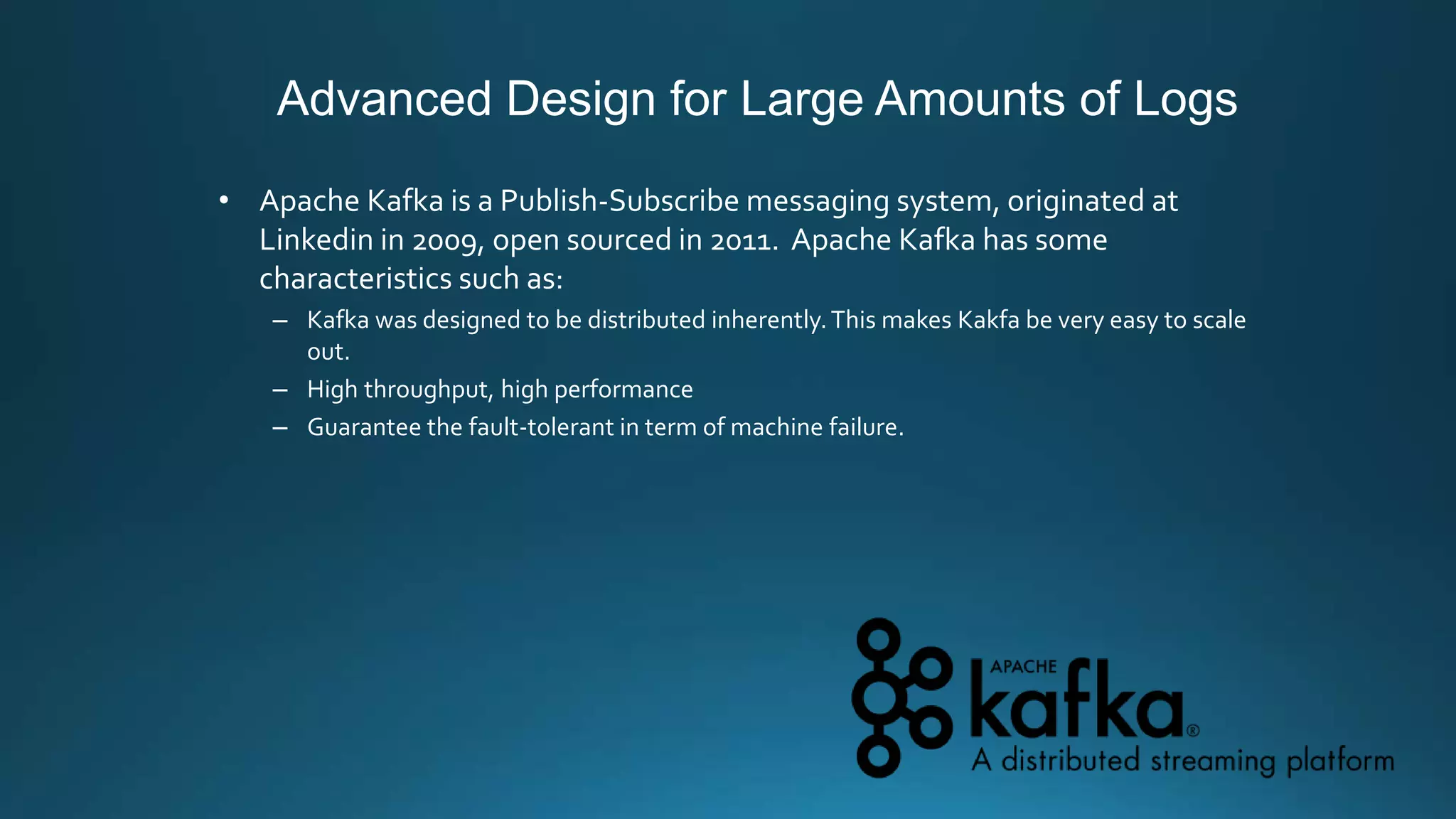 Advanced Design for Large Amounts of Logs
• Apache Kafka is a Publish-Subscribe messaging system, originated at
Linkedin in 2009, open sourced in 2011. Apache Kafka has some
characteristics such as:
– Kafka was designed to be distributed inherently.This makes Kakfa be very easy to scale
out.
– High throughput, high performance
– Guarantee the fault-tolerant in term of machine failure.
 