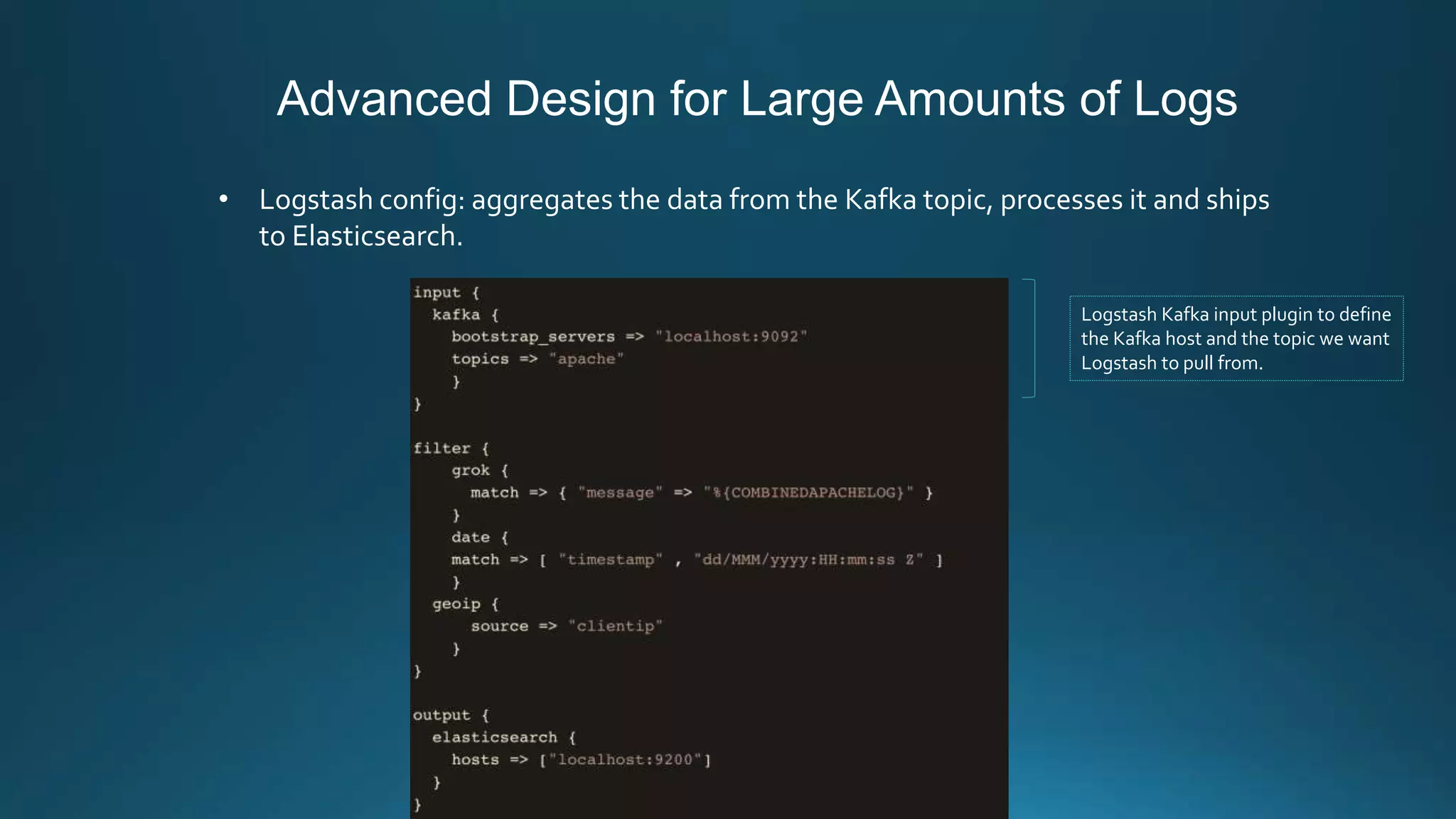 Advanced Design for Large Amounts of Logs
• Logstash config: aggregates the data from the Kafka topic, processes it and ships
to Elasticsearch.
Logstash Kafka input plugin to define
the Kafka host and the topic we want
Logstash to pull from.
 