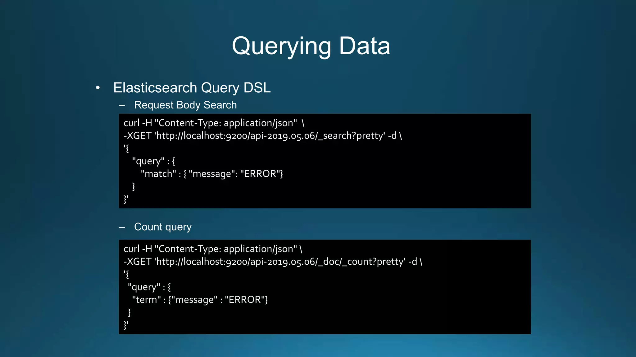 Querying Data
• Elasticsearch Query DSL
– Request Body Search
– Count query
curl -H "Content-Type: application/json" 
-XGET 'http://localhost:9200/api-2019.05.06/_search?pretty' -d 
'{
"query" : {
"match" : { "message": "ERROR"}
}
}'
curl -H "Content-Type: application/json" 
-XGET 'http://localhost:9200/api-2019.05.06/_doc/_count?pretty' -d 
'{
"query" : {
"term" : {"message" : "ERROR"}
}
}'
 