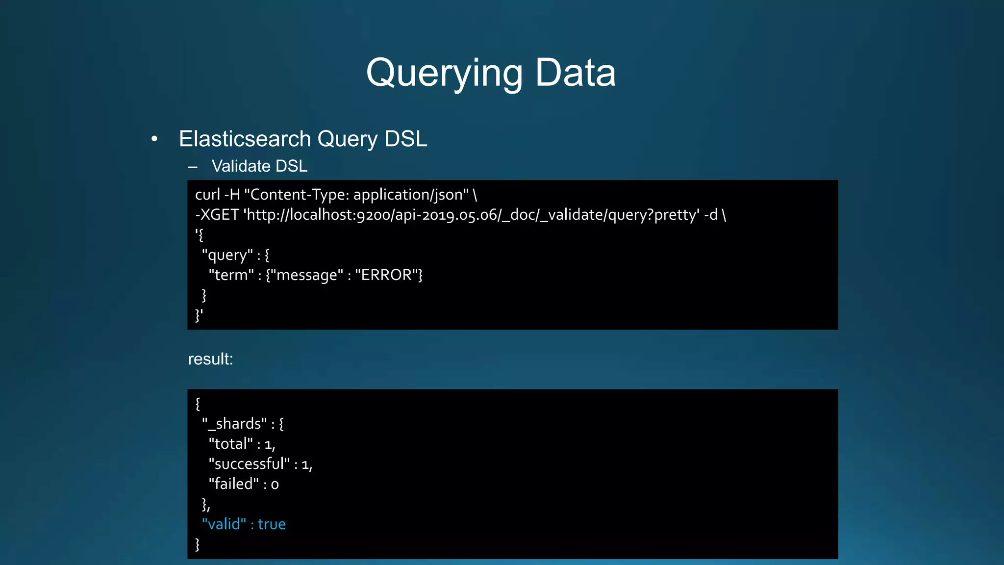 Querying Data
• Elasticsearch Query DSL
– Validate DSL
result:
curl -H "Content-Type: application/json" 
-XGET 'http://localhost:9200/api-2019.05.06/_doc/_validate/query?pretty' -d 
'{
"query" : {
"term" : {"message" : "ERROR"}
}
}'
{
"_shards" : {
"total" : 1,
"successful" : 1,
"failed" : 0
},
"valid" : true
}
 