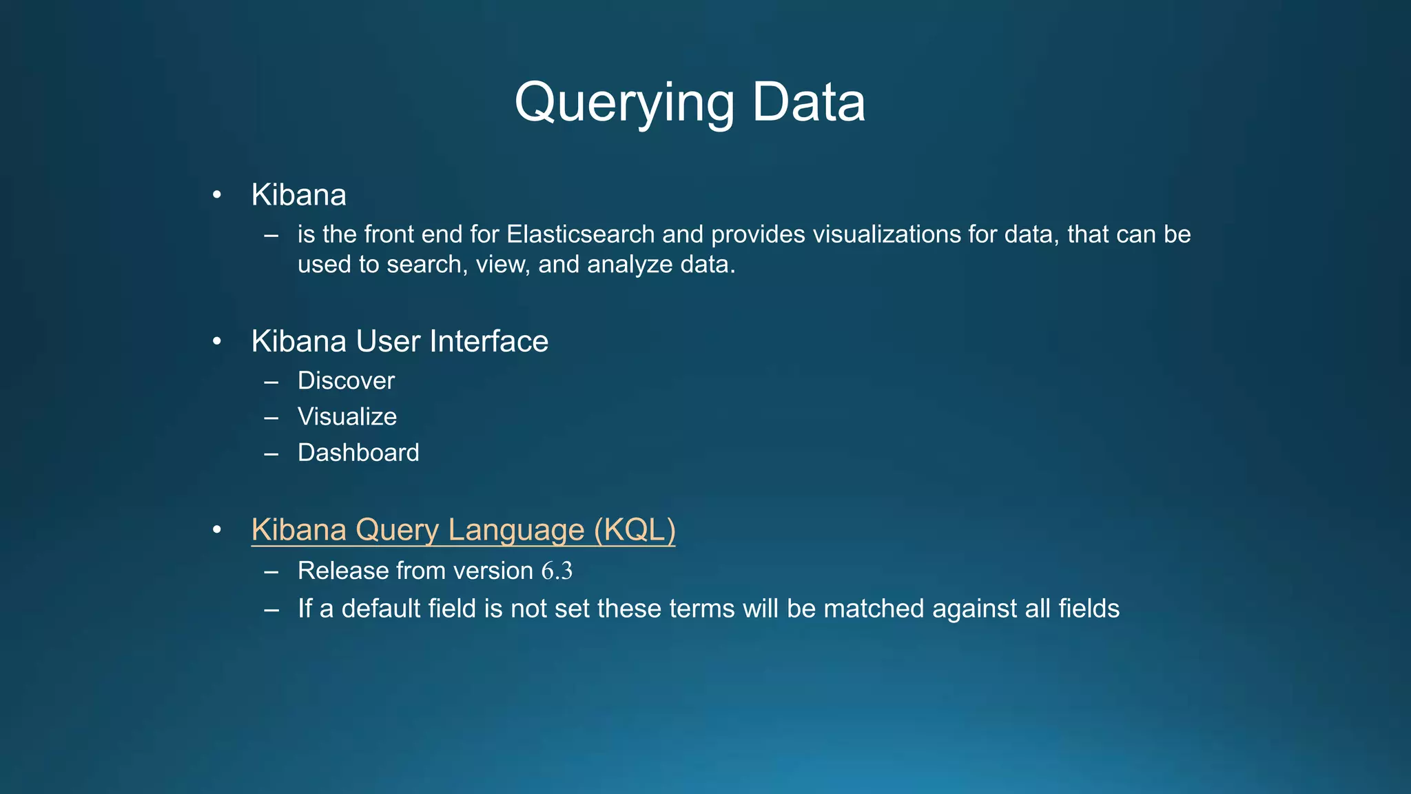 Querying Data
• Kibana
– is the front end for Elasticsearch and provides visualizations for data, that can be
used to search, view, and analyze data.
• Kibana User Interface
– Discover
– Visualize
– Dashboard
• Kibana Query Language (KQL)
– Release from version 6.3
– If a default field is not set these terms will be matched against all fields
 