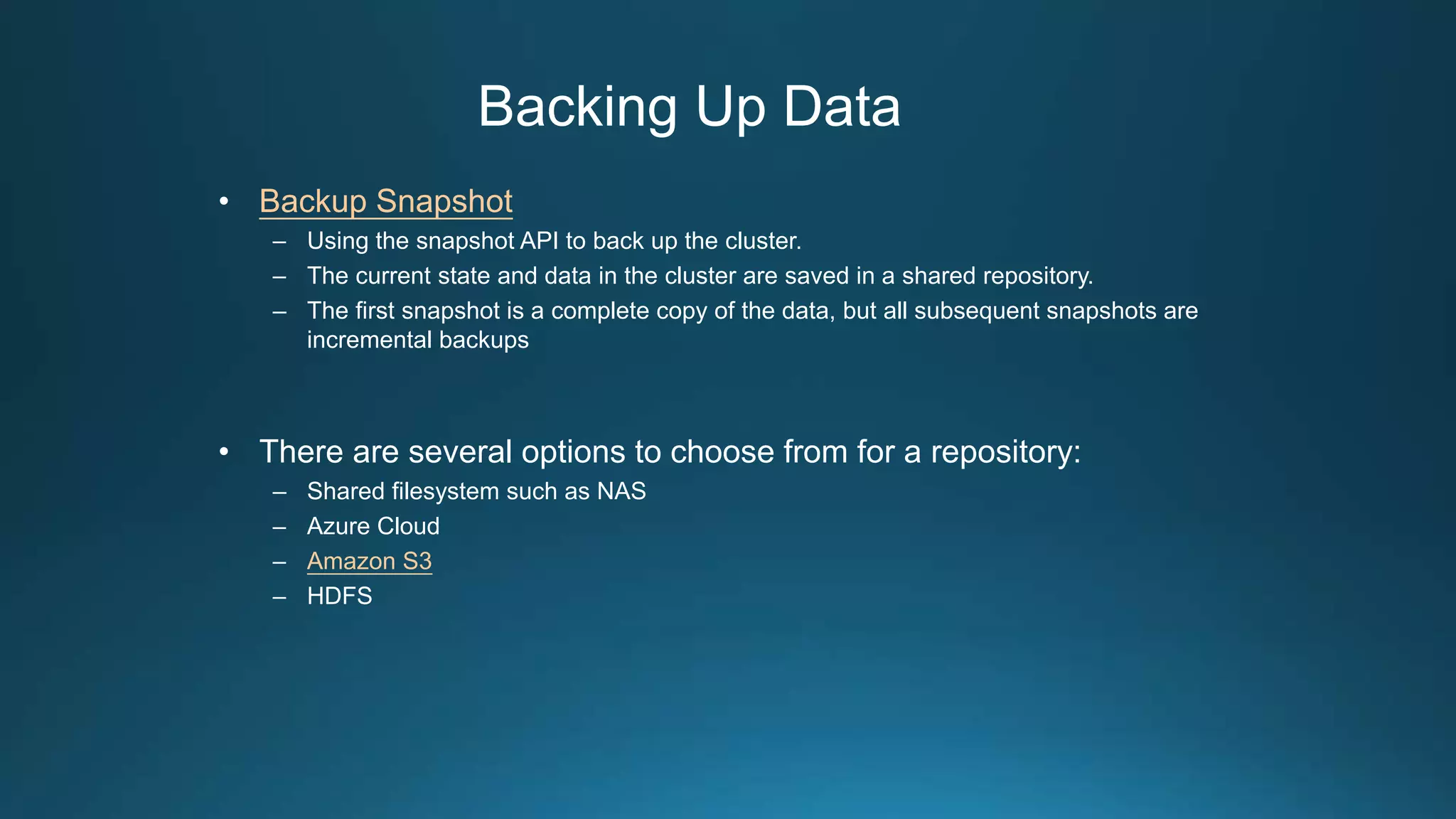 Backing Up Data
• Backup Snapshot
– Using the snapshot API to back up the cluster.
– The current state and data in the cluster are saved in a shared repository.
– The first snapshot is a complete copy of the data, but all subsequent snapshots are
incremental backups
• There are several options to choose from for a repository:
– Shared filesystem such as NAS
– Azure Cloud
– Amazon S3
– HDFS
 