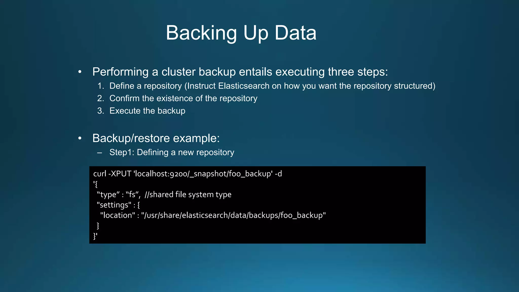 Backing Up Data
• Performing a cluster backup entails executing three steps:
1. Define a repository (Instruct Elasticsearch on how you want the repository structured)
2. Confirm the existence of the repository
3. Execute the backup
• Backup/restore example:
– Step1: Defining a new repository
curl -XPUT 'localhost:9200/_snapshot/foo_backup' -d
'{
“type” : “fs”, //shared file system type
"settings" : {
"location" : "/usr/share/elasticsearch/data/backups/foo_backup"
}
}'
 