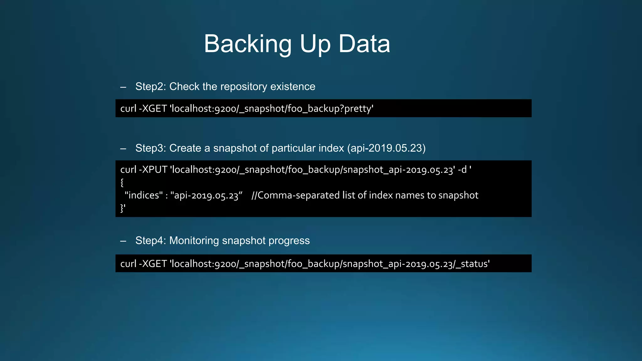 Backing Up Data
– Step2: Check the repository existence
– Step3: Create a snapshot of particular index (api-2019.05.23)
– Step4: Monitoring snapshot progress
curl -XGET 'localhost:9200/_snapshot/foo_backup?pretty'
curl -XPUT 'localhost:9200/_snapshot/foo_backup/snapshot_api-2019.05.23' -d '
{
"indices" : "api-2019.05.23” //Comma-separated list of index names to snapshot
}'
curl -XGET 'localhost:9200/_snapshot/foo_backup/snapshot_api-2019.05.23/_status'
 