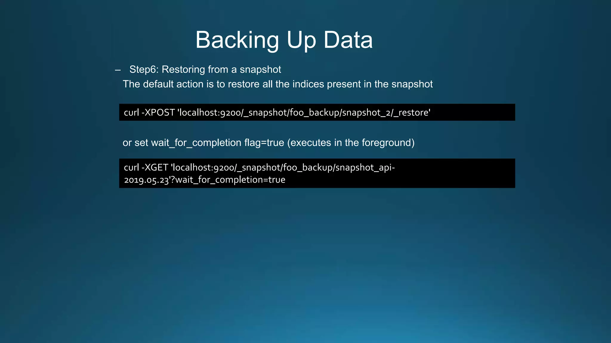 Backing Up Data
– Step6: Restoring from a snapshot
The default action is to restore all the indices present in the snapshot
or set wait_for_completion flag=true (executes in the foreground)
curl -XPOST 'localhost:9200/_snapshot/foo_backup/snapshot_2/_restore'
curl -XGET 'localhost:9200/_snapshot/foo_backup/snapshot_api-
2019.05.23'?wait_for_completion=true
 