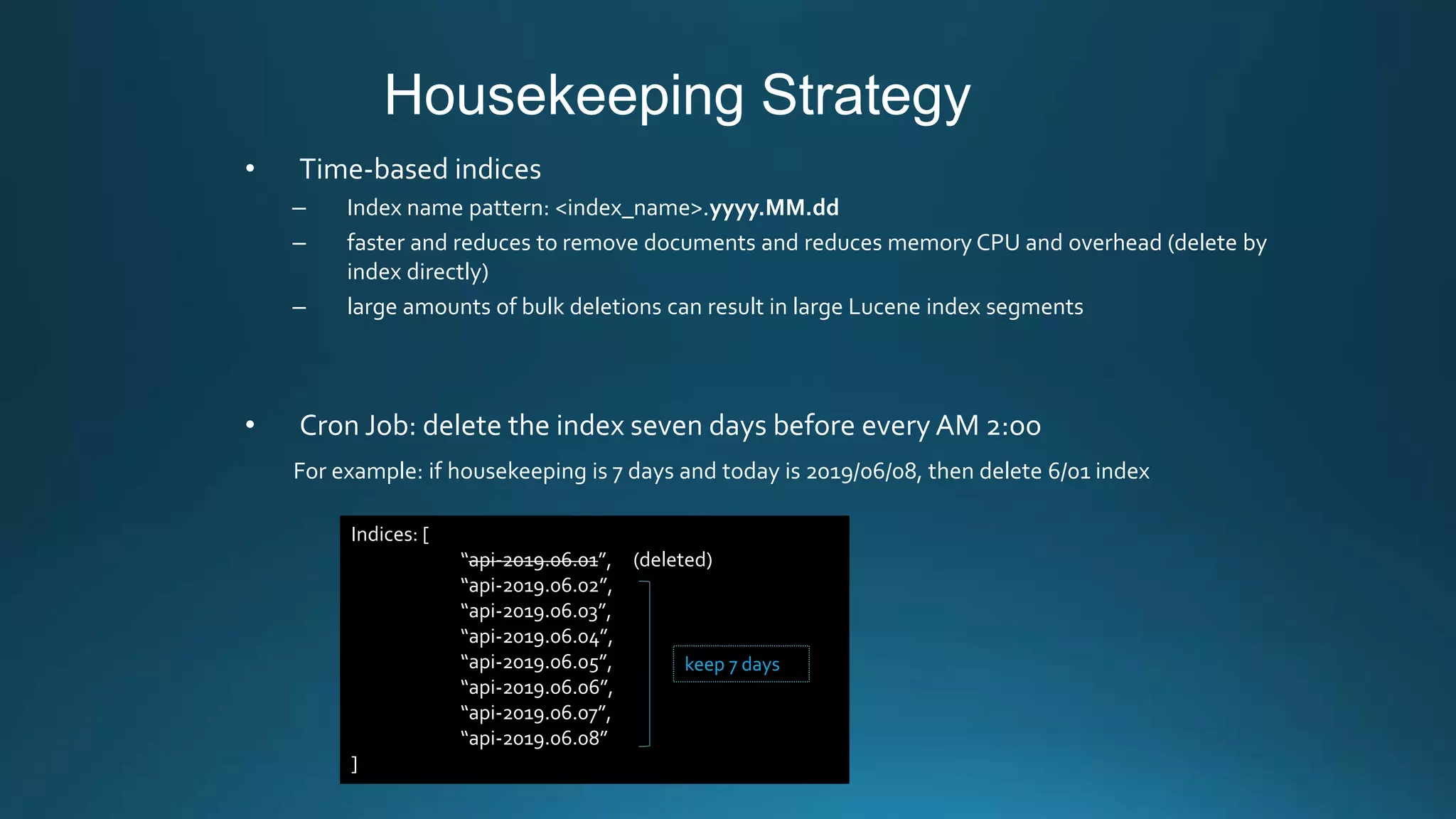 Housekeeping Strategy
• Time-based indices
– Index name pattern: <index_name>.yyyy.MM.dd
– faster and reduces to remove documents and reduces memory CPU and overhead (delete by
index directly)
– large amounts of bulk deletions can result in large Lucene index segments
• Cron Job: delete the index seven days before every AM 2:oo
For example: if housekeeping is 7 days and today is 2019/06/08, then delete 6/01 index
Indices: [
“api-2019.06.01”, (deleted)
“api-2019.06.02”,
“api-2019.06.03”,
“api-2019.06.04”,
“api-2019.06.05”,
“api-2019.06.06”,
“api-2019.06.07”,
“api-2019.06.08”
]
keep 7 days
 