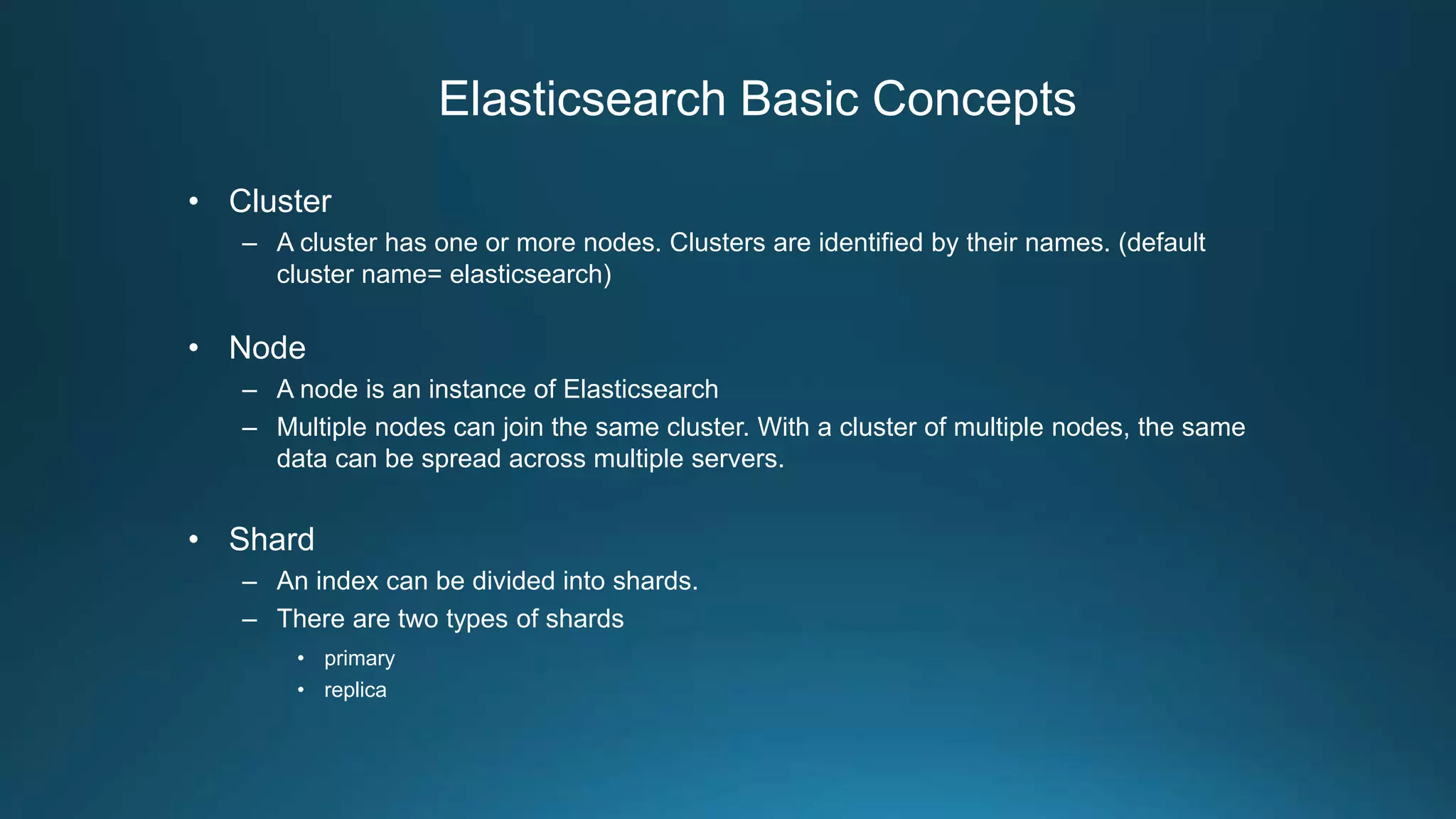Elasticsearch Basic Concepts
• Cluster
– A cluster has one or more nodes. Clusters are identified by their names. (default
cluster name= elasticsearch)
• Node
– A node is an instance of Elasticsearch
– Multiple nodes can join the same cluster. With a cluster of multiple nodes, the same
data can be spread across multiple servers.
• Shard
– An index can be divided into shards.
– There are two types of shards
• primary
• replica
 