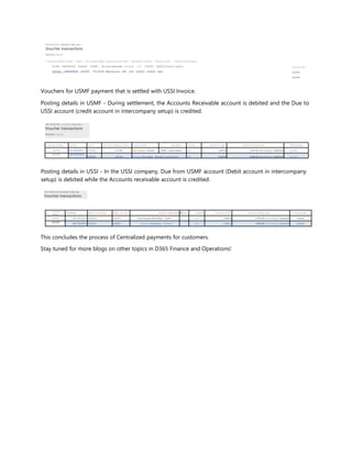 ARPM000938 : 6/4/2021 | My view ^
Voucher transactions
Overview General
v'' Journal number Voucher Date T Year closed Ledger account Account name Description Currency Amount in tran... Amount Posting type
021042 ARPM000938 6/4/2021 130100-- Accounts Receivable - Domestic USD -5,630,63 5,630,63 Customer balance
1021042 | ARPM000938 6/4/2021 110110-001- Bank Account - USD USD 5,630.63 5.630.63 Bank
Posting layer
Current
Current
Vouchers for USMF payment that is settled with USSI Invoice.
Posting details in USMF - During settlement, the Accounts Receivable account is debited and the Due to
USSI account (credit account in intercompany setup) is credited.
ARP-80000005 : 6/4/2021 | My view--'
Voucher transactions
Overview General
V' Journal number Voucher Date T rear closed Ledger account Account name Description Currency Amount in tran... Amount Posting type Posting layer
021041 ARP-80000005 6/4/2021 231300- Intercompany Payable - USMF.,. Intercompan... USD -2,949,38 2,949,38 Intercompany settlement Current
| 021041 l ARP-80000005
6/4/2021 130100- Accounts Receivable - Domestic Intercompan... USD 2,949,38 2,949,38 Intercompany settlement Current
Posting details in USSI - In the USSI company, Due from USMF account (Debit account in intercompany
setup) is debited while the Accounts receivable account is credited.
ARP-80000050; 6/4/2021 | My view
Voucher transactions
Journal
numb
er Voucher Date T Year closed Ledger account Account name Desci■iption Currency Amount in tran... Amount Posting type Posting layer
002801 ARP-800000506/4/2021 133300— Intercompany Receivable - USMF... USD 2.949.38 2.949.38 Intercompany settlement Current
|002801
ARP-800000506/4/2021 130100— Accounts Receivable - Domestic USD -2,949,38 2,949.38 Intercompany settlement Current
This concludes the process of Centralized payments for customers.
Stay tuned for more blogs on other topics in D365 Finance and Operations!
 