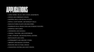 APPLICATIONS
LARGE HOMES, VILLAS, AND LUXURY APARTMENTS.
OFFICES AND CORPORATE SPACES.
SHOPPING MALLS AND RETAIL OUTLETS.
HOTELS, GUEST ROOMS, AND BANQUET HALLS.
MANUFACTURING PLANTS AND INDUSTRIES.
PHARMACEUTICAL PRODUCTION AND STORAGE FACILITIES.
HOSPITALS AND CLINICS.
UNIVERSITIES AND SCHOOLS.
CINEMAS, THEATERS, AND AUDITORIUMS.
GYMS, STADIUMS, AND RECREATIONAL CENTERS.
RESTAURANTS AND CAFES.
SUPERMARKETS AND GROCERY STORES.
AIRPORTS AND RAILWAY STATIONS.
MUSEUMS AND CULTURAL VENUES.
CONVENTION CENTERS AND EVENT SPACES.
 