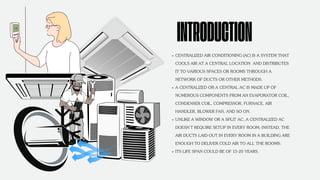 CENTRALIZED AIR CONDITIONING (AC) IS A SYSTEM THAT
COOLS AIR AT A CENTRAL LOCATION AND DISTRIBUTES
IT TO VARIOUS SPACES OR ROOMS THROUGH A
NETWORK OF DUCTS OR OTHER METHODS.
A CENTRALIZED OR A CENTRAL AC IS MADE UP OF
NUMEROUS COMPONENTS FROM AN EVAPORATOR COIL,
CONDENSER COIL, COMPRESSOR, FURNACE, AIR
HANDLER, BLOWER FAN, AND SO ON.
UNLIKE A WINDOW OR A SPLIT AC, A CENTRALIZED AC
DOESN’T REQUIRE SETUP IN EVERY ROOM; INSTEAD, THE
AIR DUCTS LAID OUT IN EVERY ROOM IN A BUILDING ARE
ENOUGH TO DELIVER COLD AIR TO ALL THE ROOMS.
ITS LIFE SPAN COULD BE OF 15-20 YEARS.
INTRODUCTION
 