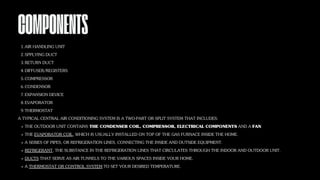 COMPONENTS
AIR HANDLING UNIT
1.
SPPLYING DUCT
2.
RETURN DUCT
3.
DIFFUSER/REGISTERS
4.
COMPRESSOR
5.
CONDENSOR
6.
EXPANSION DEVICE
7.
EVAPORATOR
8.
THERMOSTAT
9.
A TYPICAL CENTRAL AIR CONDITIONING SYSTEM IS A TWO-PART OR SPLIT SYSTEM THAT INCLUDES:
THE OUTDOOR UNIT CONTAINS THE CONDENSER COIL, COMPRESSOR, ELECTRICAL COMPONENTS AND A FAN.
THE EVAPORATOR COIL, WHICH IS USUALLY INSTALLED ON TOP OF THE GAS FURNACE INSIDE THE HOME.
A SERIES OF PIPES, OR REFRIGERATION LINES, CONNECTING THE INSIDE AND OUTSIDE EQUIPMENT.
REFRIGERANT, THE SUBSTANCE IN THE REFRIGERATION LINES THAT CIRCULATES THROUGH THE INDOOR AND OUTDOOR UNIT.
DUCTS THAT SERVE AS AIR TUNNELS TO THE VARIOUS SPACES INSIDE YOUR HOME.
A THERMOSTAT OR CONTROL SYSTEM TO SET YOUR DESIRED TEMPERATURE.
 