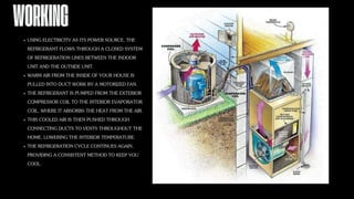 WORKING
USING ELECTRICITY AS ITS POWER SOURCE, THE
REFRIGERANT FLOWS THROUGH A CLOSED SYSTEM
OF REFRIGERATION LINES BETWEEN THE INDOOR
UNIT AND THE OUTSIDE UNIT.
WARM AIR FROM THE INSIDE OF YOUR HOUSE IS
PULLED INTO DUCT WORK BY A MOTORIZED FAN.
THE REFRIGERANT IS PUMPED FROM THE EXTERIOR
COMPRESSOR COIL TO THE INTERIOR EVAPORATOR
COIL, WHERE IT ABSORBS THE HEAT FROM THE AIR.
THIS COOLED AIR IS THEN PUSHED THROUGH
CONNECTING DUCTS TO VENTS THROUGHOUT THE
HOME, LOWERING THE INTERIOR TEMPERATURE.
THE REFRIGERATION CYCLE CONTINUES AGAIN,
PROVIDING A CONSISTENT METHOD TO KEEP YOU
COOL.
 