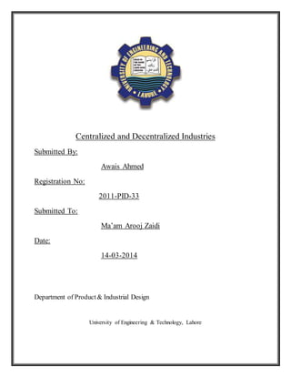 Centralized and Decentralized Industries
Submitted By:
Awais Ahmed
Registration No:
2011-PID-33
Submitted To:
Ma’am Arooj Zaidi
Date:
14-03-2014
Department of Product& Industrial Design
University of Engineering & Technology, Lahore
 