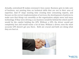 Actually, centralized BI makes everyone’s lives easier. Business gets to take care
of business, not wasting time on technical skills that are not in their area of
expertise. And IT stops wasting time creating time consuming reports, and
focuses on the correct implementation of services, the development of policies to
make sure that things run smoothly as the organization adopts more and more
technology. If they were driving a car, business would be behind the wheel and IT
would be the copilot holding the GPS. Without a GPS, the driver would get
completely lost and would waste a lot of time. Without a driver, even the most
accurate GPS doesn’t get you there. Both are crucial and both are doing what
they are best at.
 