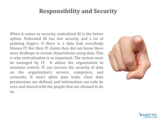 When it comes to security, centralized BI is the better
option. Federated BI has low security and a lot of
pointing fingers. If there is a data leak everybody
blames IT. But then IT claims they did not know there
were desktops in certain departments using data. This
is why centralization is so important. The system must
be managed by IT. It allows the organization to
maintain control. IT can oversee the security of data
on the organization’s servers, computers, and
networks. It won’t allow data leaks. Clear data
permissions are defined, and information can only be
seen and shared with the people that are allowed to do
so.
Responsibility and Security
 