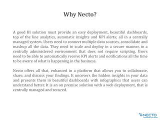 A good BI solution must provide an easy deployment, beautiful dashboards,
top of the line analytics, automatic insights and KPI alerts; all in a centrally
managed system. Users need to connect multiple data sources, consolidate and
mashup all the data. They need to scale and deploy in a secure manner, in a
centrally administered environment that does not require scripting. Users
need to be able to automatically receive KPI alerts and notifications all the time
to be aware of what is happening in the business.
Necto offers all that, enhanced in a platform that allows you to collaborate,
share, and discuss your findings. It uncovers the hidden insights in your data
and presents them in beautiful dashboards with infographics that users can
understand better. It is an on premise solution with a web deployment, that is
centrally managed and secured.
Why Necto?
 
