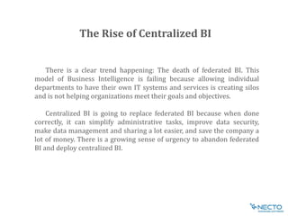 There is a clear trend happening: The death of federated BI. This
model of Business Intelligence is failing because allowing individual
departments to have their own IT systems and services is creating silos
and is not helping organizations meet their goals and objectives.
Centralized BI is going to replace federated BI because when done
correctly, it can simplify administrative tasks, improve data security,
make data management and sharing a lot easier, and save the company a
lot of money. There is a growing sense of urgency to abandon federated
BI and deploy centralized BI.
The Rise of Centralized BI
 