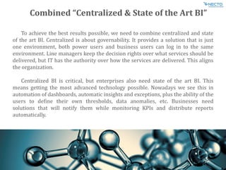 Combined “Centralized & State of the Art BI”
To achieve the best results possible, we need to combine centralized and state
of the art BI. Centralized is about governability. It provides a solution that is just
one environment, both power users and business users can log in to the same
environment. Line managers keep the decision rights over what services should be
delivered, but IT has the authority over how the services are delivered. This aligns
the organization.
Centralized BI is critical, but enterprises also need state of the art BI. This
means getting the most advanced technology possible. Nowadays we see this in
automation of dashboards, automatic insights and exceptions, plus the ability of the
users to define their own thresholds, data anomalies, etc. Businesses need
solutions that will notify them while monitoring KPIs and distribute reports
automatically.
 