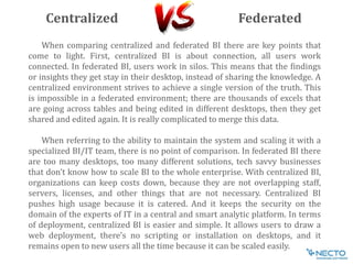 When comparing centralized and federated BI there are key points that
come to light. First, centralized BI is about connection, all users work
connected. In federated BI, users work in silos. This means that the findings
or insights they get stay in their desktop, instead of sharing the knowledge. A
centralized environment strives to achieve a single version of the truth. This
is impossible in a federated environment; there are thousands of excels that
are going across tables and being edited in different desktops, then they get
shared and edited again. It is really complicated to merge this data.
When referring to the ability to maintain the system and scaling it with a
specialized BI/IT team, there is no point of comparison. In federated BI there
are too many desktops, too many different solutions, tech savvy businesses
that don’t know how to scale BI to the whole enterprise. With centralized BI,
organizations can keep costs down, because they are not overlapping staff,
servers, licenses, and other things that are not necessary. Centralized BI
pushes high usage because it is catered. And it keeps the security on the
domain of the experts of IT in a central and smart analytic platform. In terms
of deployment, centralized BI is easier and simple. It allows users to draw a
web deployment, there’s no scripting or installation on desktops, and it
remains open to new users all the time because it can be scaled easily.
Centralized Federated
 