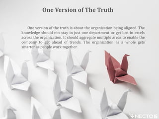 One version of the truth is about the organization being aligned. The
knowledge should not stay in just one department or get lost in excels
across the organization. It should aggregate multiple areas to enable the
company to get ahead of trends. The organization as a whole gets
smarter as people work together.
One Version of The Truth
 
