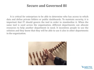 It is critical for enterprises to be able to determine who has access to which
data and define private folders or public dashboards. To maintain security, it is
important that IT should govern the tool in order to standardize it. When the
same tool is used across the organization, different departments can allocate
resources to help another department in need. It incentives people to use the
solution and they know that they will be able to use it also in other departments
in the organization.
Secure and Governed BI
 