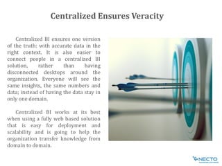 Centralized BI ensures one version
of the truth: with accurate data in the
right context. It is also easier to
connect people in a centralized BI
solution, rather than having
disconnected desktops around the
organization. Everyone will see the
same insights, the same numbers and
data; instead of having the data stay in
only one domain.
Centralized BI works at its best
when using a fully web based solution
that is easy for deployment and
scalability and is going to help the
organization transfer knowledge from
domain to domain.
Centralized Ensures Veracity
 