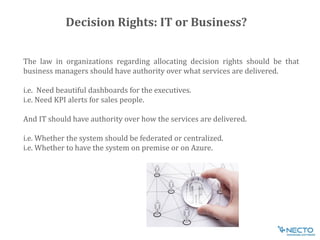 The law in organizations regarding allocating decision rights should be that
business managers should have authority over what services are delivered.
i.e. Need beautiful dashboards for the executives.
i.e. Need KPI alerts for sales people.
And IT should have authority over how the services are delivered.
i.e. Whether the system should be federated or centralized.
i.e. Whether to have the system on premise or on Azure.
Decision Rights: IT or Business?
 